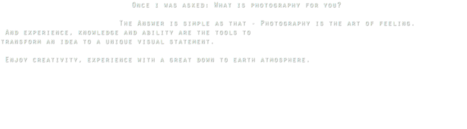  Once i was asked: What is photography for you? The Answer is simple as that - Photography is the art of feeling. And experience, knowledge and ability are the tools to transform an idea to a unique visual statement. Enjoy creativity, experience with a great down to earth atmosphere. 